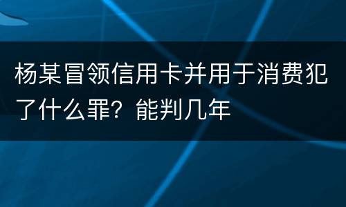 杨某冒领信用卡并用于消费犯了什么罪？能判几年