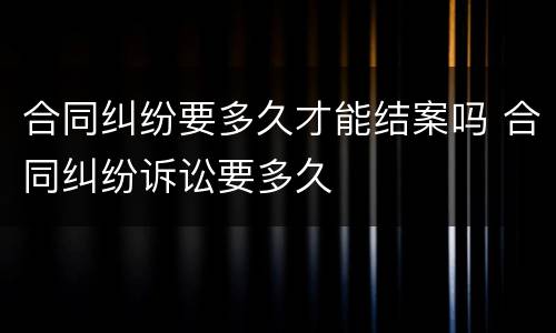 合同纠纷要多久才能结案吗 合同纠纷诉讼要多久