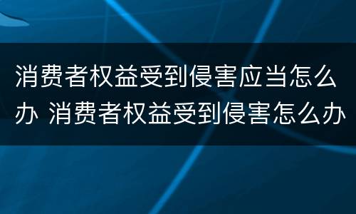消费者权益受到侵害应当怎么办 消费者权益受到侵害怎么办向哪些部门