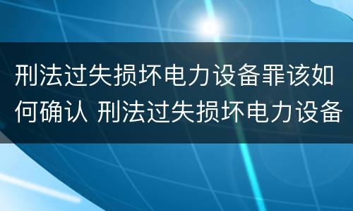 刑法过失损坏电力设备罪该如何确认 刑法过失损坏电力设备罪该如何确认责任