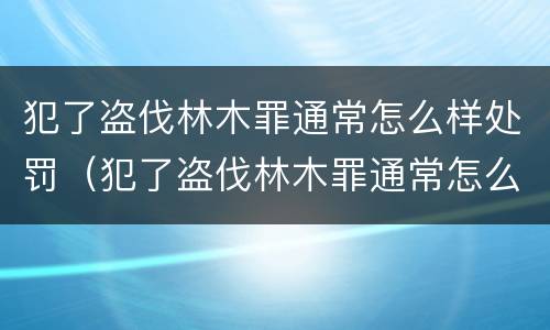 犯了盗伐林木罪通常怎么样处罚（犯了盗伐林木罪通常怎么样处罚呢）