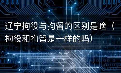 辽宁拘役与拘留的区别是啥（拘役和拘留是一样的吗）