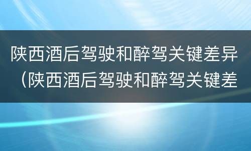 陕西酒后驾驶和醉驾关键差异（陕西酒后驾驶和醉驾关键差异是什么）