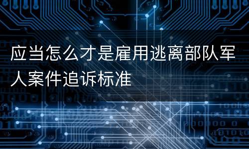 应当怎么才是雇用逃离部队军人案件追诉标准