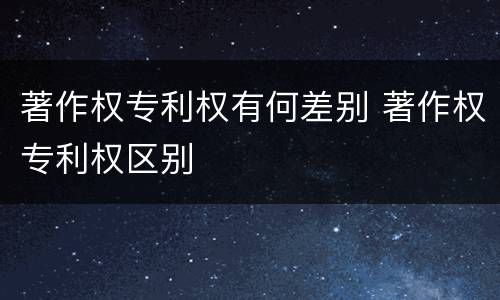 著作权专利权有何差别 著作权专利权区别