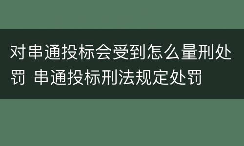 对串通投标会受到怎么量刑处罚 串通投标刑法规定处罚