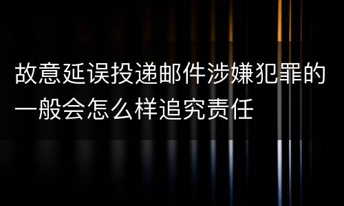 故意延误投递邮件涉嫌犯罪的一般会怎么样追究责任