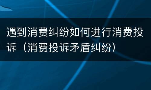 遇到消费纠纷如何进行消费投诉（消费投诉矛盾纠纷）