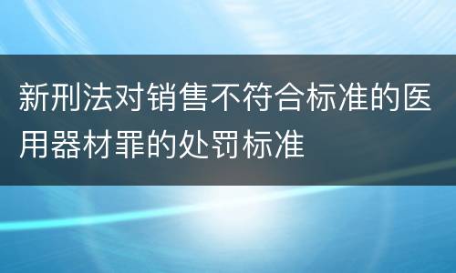 新刑法对销售不符合标准的医用器材罪的处罚标准