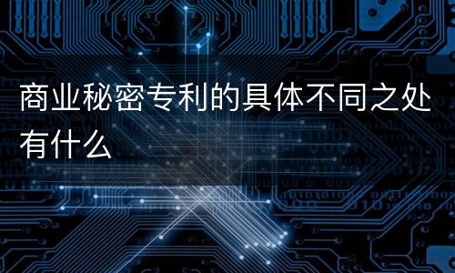 商业秘密专利的具体不同之处有什么