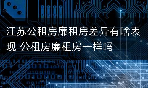江苏公租房廉租房差异有啥表现 公租房廉租房一样吗
