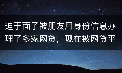 迫于面子被朋友用身份信息办理了多家网贷，现在被网贷平台轰炸通讯录，我该怎么办