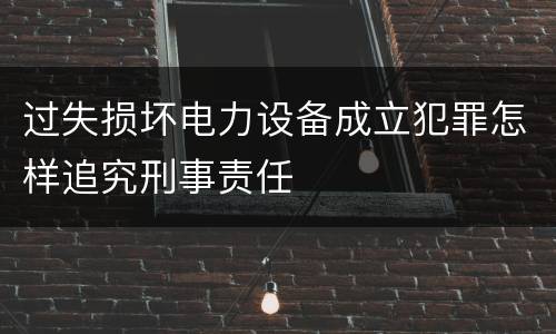 过失损坏电力设备成立犯罪怎样追究刑事责任