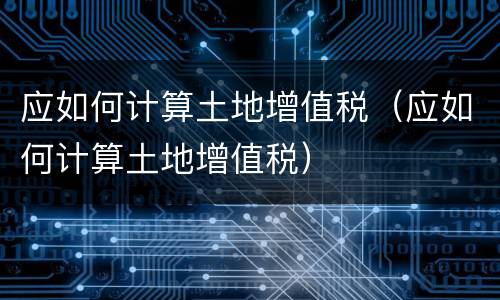 应如何计算土地增值税（应如何计算土地增值税）