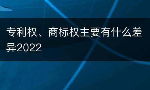 专利权、商标权主要有什么差异2022