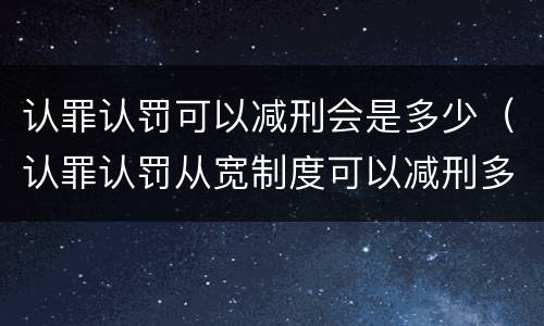 认罪认罚可以减刑会是多少（认罪认罚从宽制度可以减刑多少）