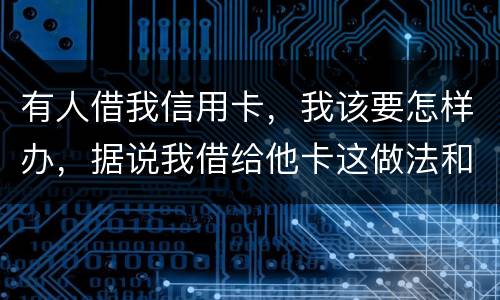 有人借我信用卡，我该要怎样办，据说我借给他卡这做法和他构成共有犯罪了