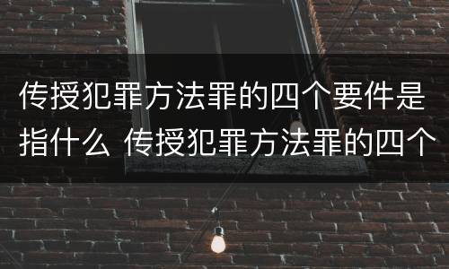 传授犯罪方法罪的四个要件是指什么 传授犯罪方法罪的四个要件是指什么内容