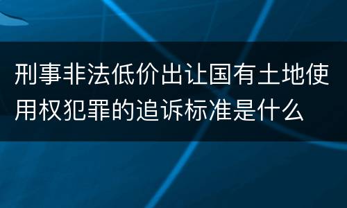 刑事非法低价出让国有土地使用权犯罪的追诉标准是什么