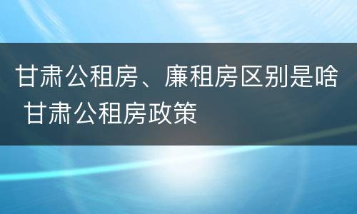甘肃公租房、廉租房区别是啥 甘肃公租房政策