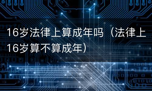 16岁法律上算成年吗（法律上16岁算不算成年）