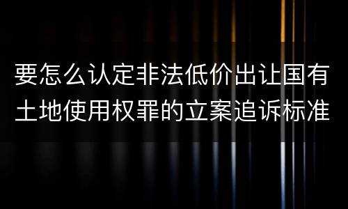 要怎么认定非法低价出让国有土地使用权罪的立案追诉标准