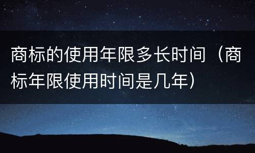 商标的使用年限多长时间（商标年限使用时间是几年）