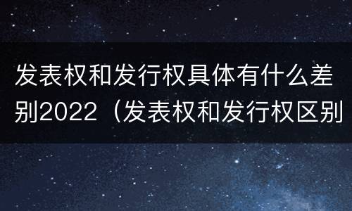 发表权和发行权具体有什么差别2022（发表权和发行权区别）