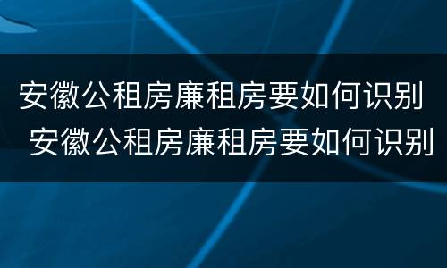 安徽公租房廉租房要如何识别 安徽公租房廉租房要如何识别户口