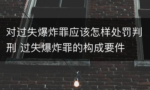 对过失爆炸罪应该怎样处罚判刑 过失爆炸罪的构成要件