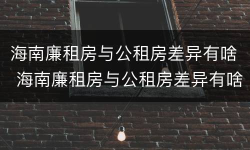 海南廉租房与公租房差异有啥 海南廉租房与公租房差异有啥规定