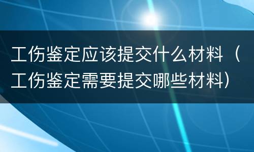 工伤鉴定应该提交什么材料（工伤鉴定需要提交哪些材料）