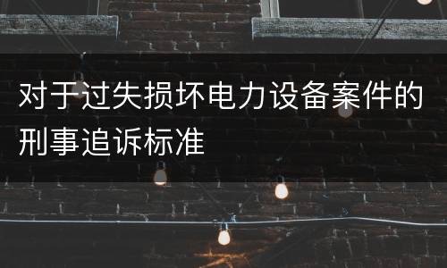 对于过失损坏电力设备案件的刑事追诉标准