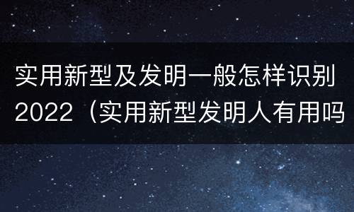实用新型及发明一般怎样识别2022（实用新型发明人有用吗）
