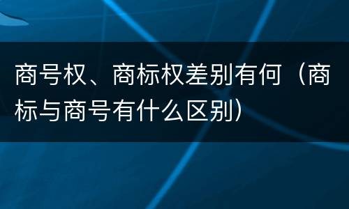 商号权、商标权差别有何（商标与商号有什么区别）