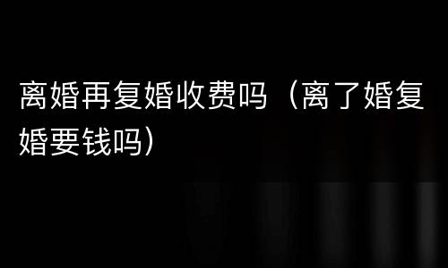 离婚再复婚收费吗（离了婚复婚要钱吗）