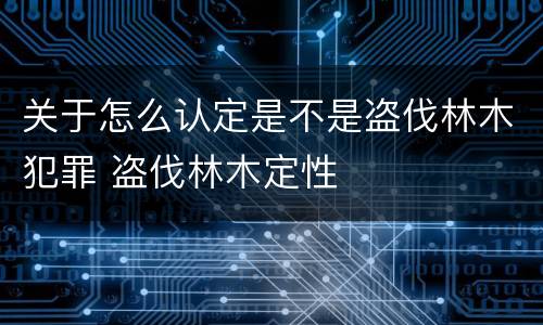 关于怎么认定是不是盗伐林木犯罪 盗伐林木定性