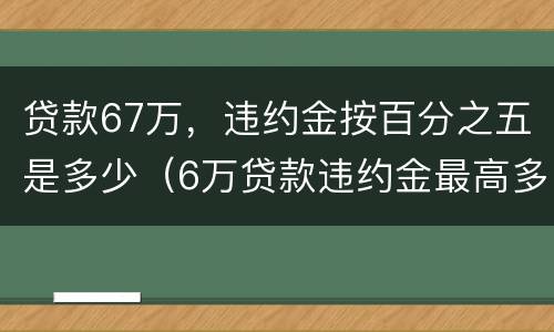贷款67万，违约金按百分之五是多少（6万贷款违约金最高多少）