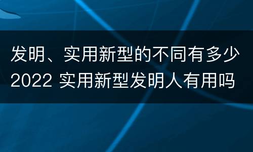 发明、实用新型的不同有多少2022 实用新型发明人有用吗