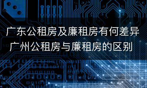 广东公租房及廉租房有何差异 广州公租房与廉租房的区别