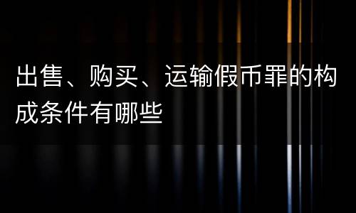 出售、购买、运输假币罪的构成条件有哪些
