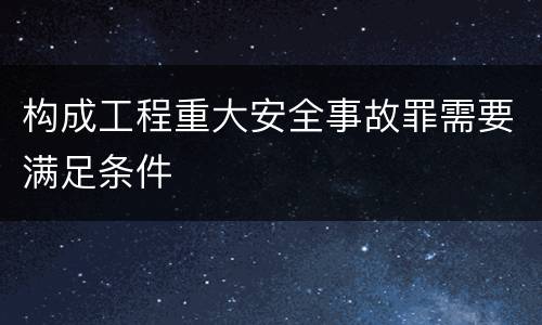 构成工程重大安全事故罪需要满足条件
