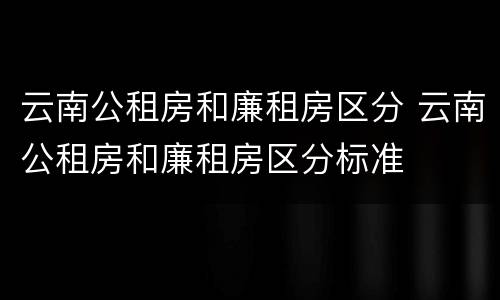 云南公租房和廉租房区分 云南公租房和廉租房区分标准