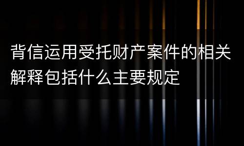 背信运用受托财产案件的相关解释包括什么主要规定