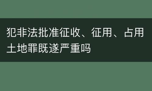 犯非法批准征收、征用、占用土地罪既遂严重吗