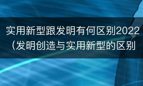 实用新型跟发明有何区别2022（发明创造与实用新型的区别）