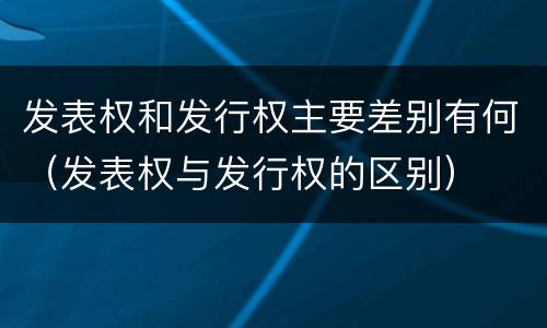 发表权和发行权主要差别有何（发表权与发行权的区别）