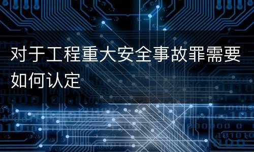 对于工程重大安全事故罪需要如何认定