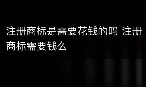 注册商标是需要花钱的吗 注册商标需要钱么