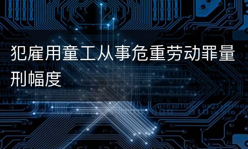 犯雇用童工从事危重劳动罪量刑幅度